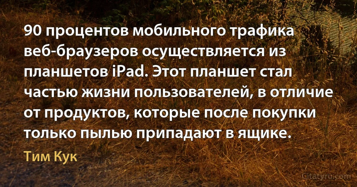 90 процентов мобильного трафика веб-браузеров осуществляется из планшетов iPad. Этот планшет стал частью жизни пользователей, в отличие от продуктов, которые после покупки только пылью припадают в ящике. (Тим Кук)