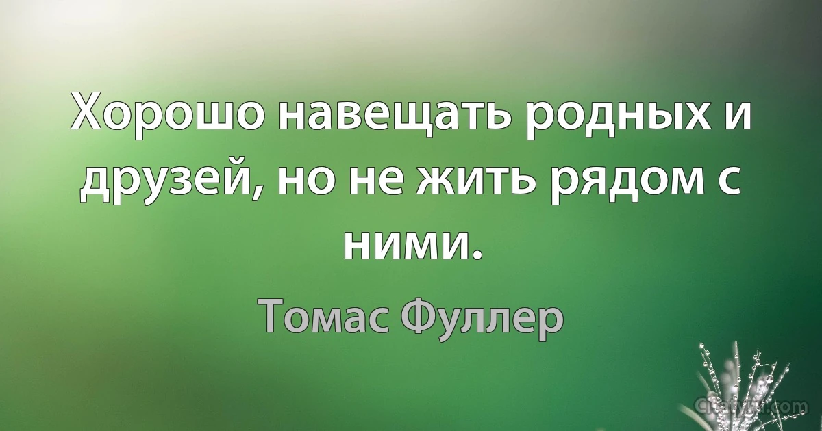 Хорошо навещать родных и друзей, но не жить рядом с ними. (Томас Фуллер)