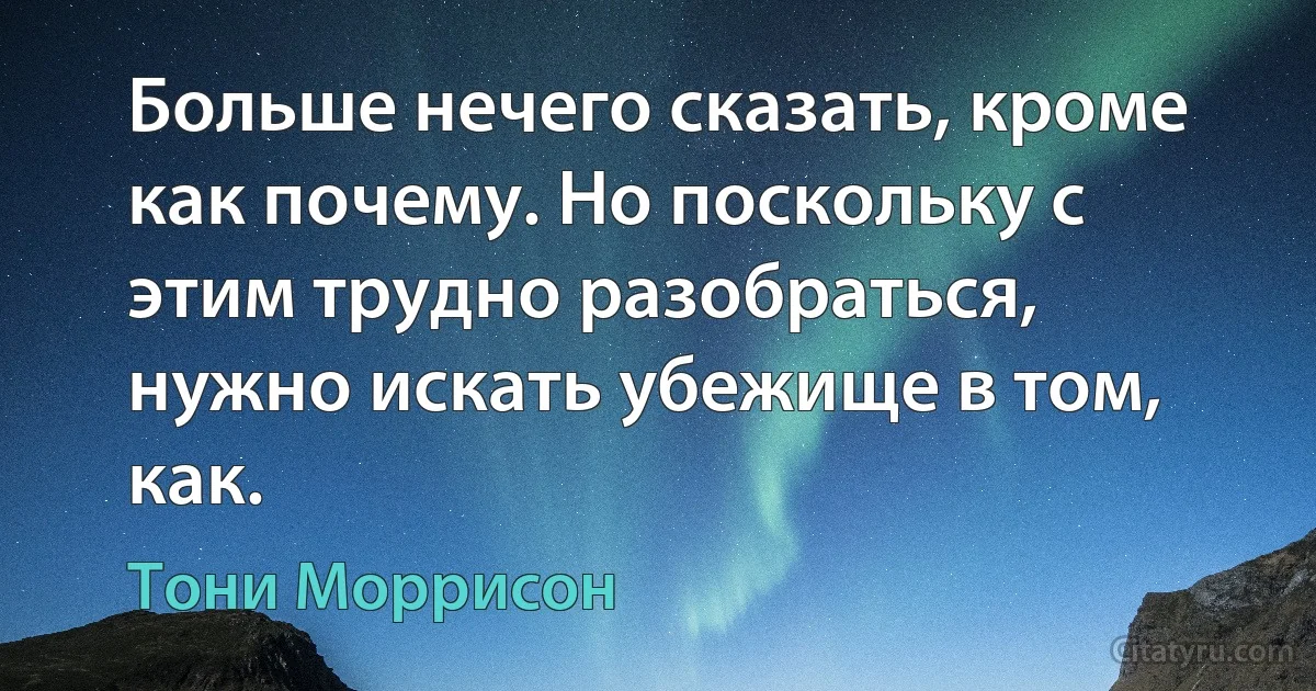 Больше нечего сказать, кроме как почему. Но поскольку с этим трудно разобраться, нужно искать убежище в том, как. (Тони Моррисон)