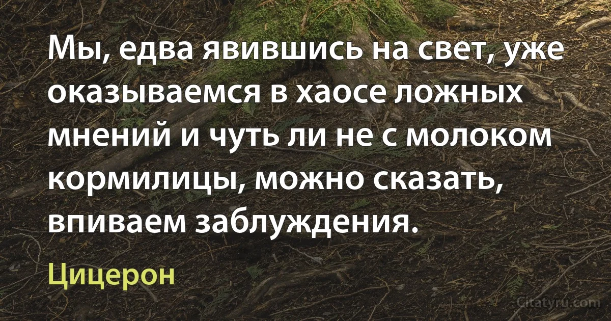 Мы, едва явившись на свет, уже оказываемся в хаосе ложных мнений и чуть ли не с молоком кормилицы, можно сказать, впиваем заблуждения. (Цицерон)