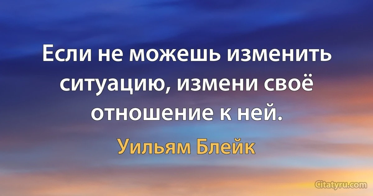 Если не можешь изменить ситуацию, измени своё отношение к ней. (Уильям Блейк)