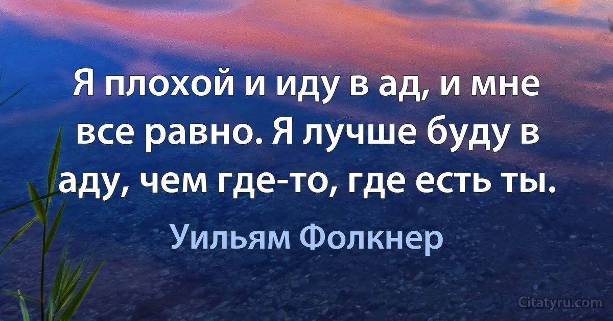 Я плохой и иду в ад, и мне все равно. Я лучше буду в аду, чем где-то, где есть ты. (Уильям Фолкнер)