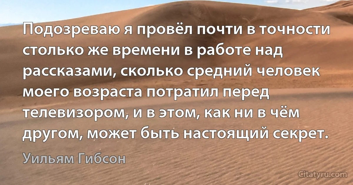 Подозреваю я провёл почти в точности столько же времени в работе над рассказами, сколько средний человек моего возраста потратил перед телевизором, и в этом, как ни в чём другом, может быть настоящий секрет. (Уильям Гибсон)