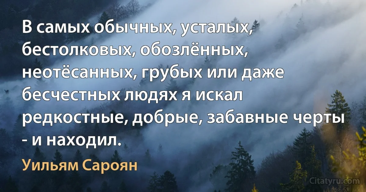 В самых обычных, усталых, бестолковых, обозлённых, неотёсанных, грубых или даже бесчестных людях я искал редкостные, добрые, забавные черты - и находил. (Уильям Сароян)