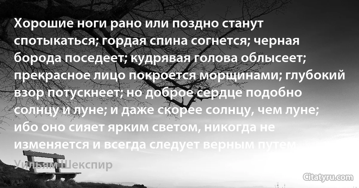 Хорошие ноги рано или поздно станут спотыкаться; гордая спина согнется; черная борода поседеет; кудрявая голова облысеет; прекрасное лицо покроется морщинами; глубокий взор потускнеет; но доброе сердце подобно солнцу и луне; и даже скорее солнцу, чем луне; ибо оно сияет ярким светом, никогда не изменяется и всегда следует верным путем. (Уильям Шекспир)