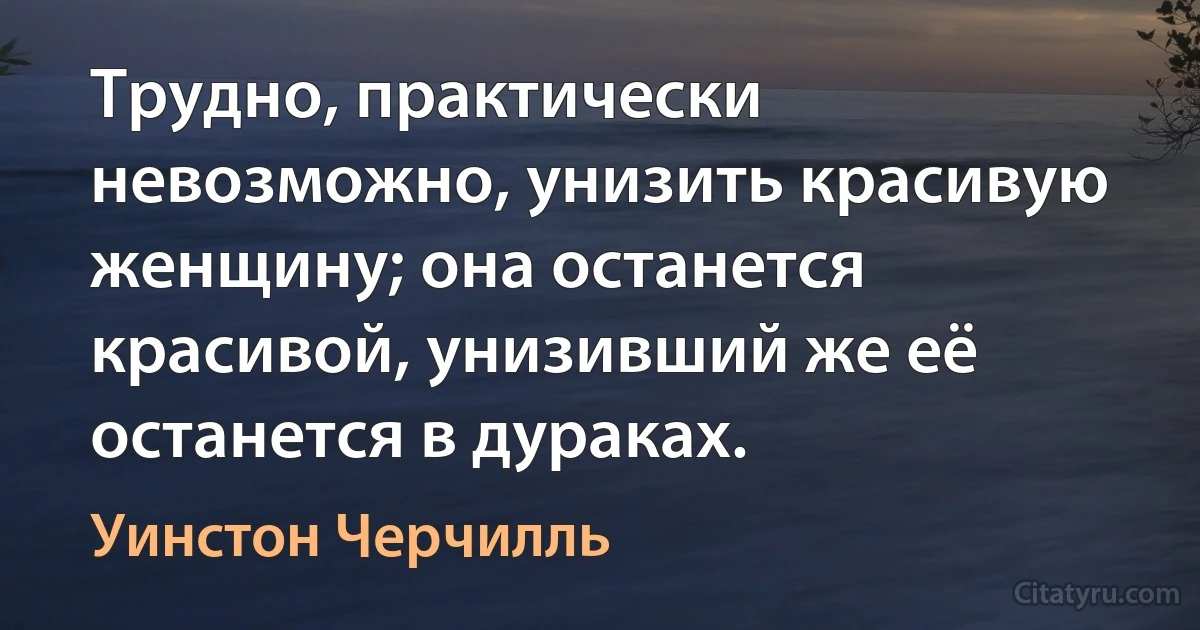 Трудно, практически невозможно, унизить красивую женщину; она останется красивой, унизивший же её останется в дураках. (Уинстон Черчилль)