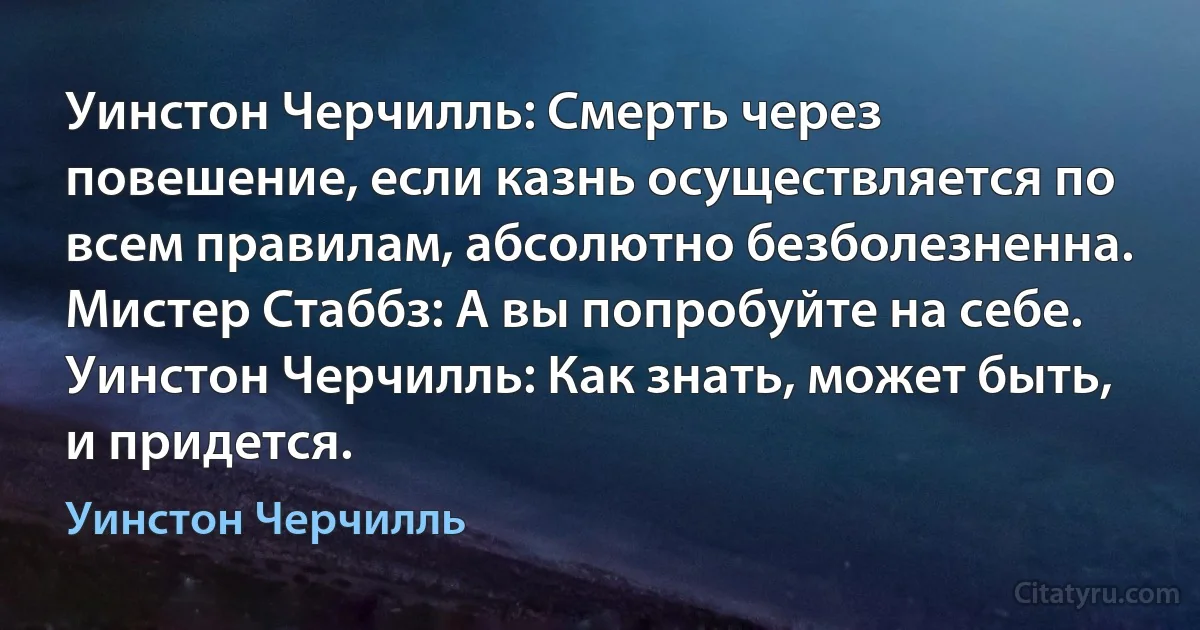 Уинстон Черчилль: Смерть через повешение, если казнь осуществляется по всем правилам, абсолютно безболезненна.
Мистер Стаббз: А вы попробуйте на себе.
Уинстон Черчилль: Как знать, может быть, и придется. (Уинстон Черчилль)