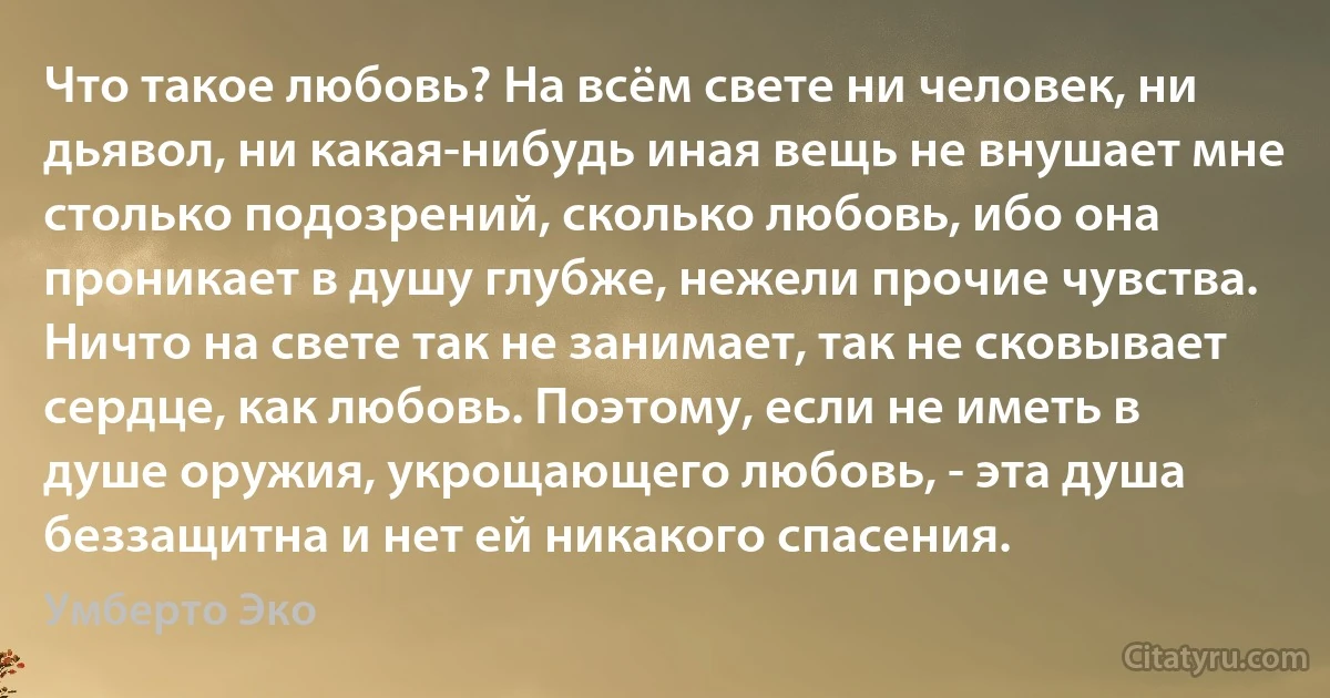 Что такое любовь? На всём свете ни человек, ни дьявол, ни какая-нибудь иная вещь не внушает мне столько подозрений, сколько любовь, ибо она проникает в душу глубже, нежели прочие чувства. Ничто на свете так не занимает, так не сковывает сердце, как любовь. Поэтому, если не иметь в душе оружия, укрощающего любовь, - эта душа беззащитна и нет ей никакого спасения. (Умберто Эко)