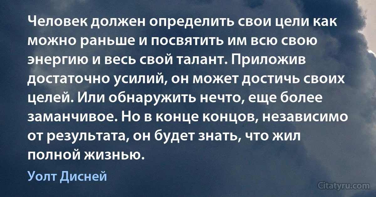 Человек должен определить свои цели как можно раньше и посвятить им всю свою энергию и весь свой талант. Приложив достаточно усилий, он может достичь своих целей. Или обнаружить нечто, еще более заманчивое. Но в конце концов, независимо от результата, он будет знать, что жил полной жизнью. (Уолт Дисней)