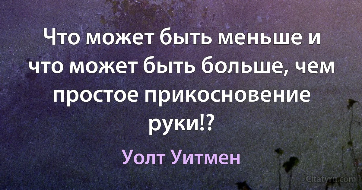 Что может быть меньше и что может быть больше, чем простое прикосновение руки!? (Уолт Уитмен)