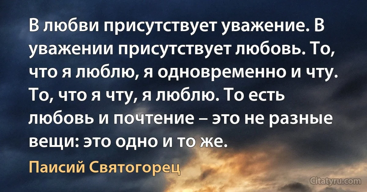 В любви присутствует уважение. В уважении присутствует любовь. То, что я люблю, я одновременно и чту. То, что я чту, я люблю. То есть любовь и почтение – это не разные вещи: это одно и то же. (Паисий Святогорец)