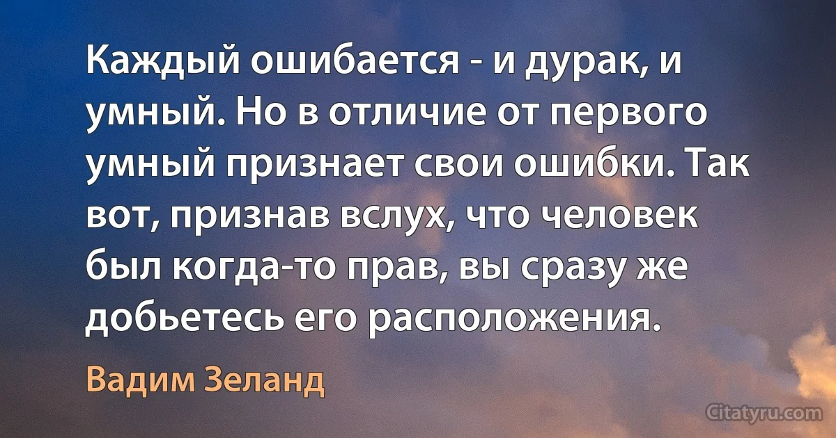 Каждый ошибается - и дурак, и умный. Но в отличие от первого умный признает свои ошибки. Так вот, признав вслух, что человек был когда-то прав, вы сразу же добьетесь его расположения. (Вадим Зеланд)