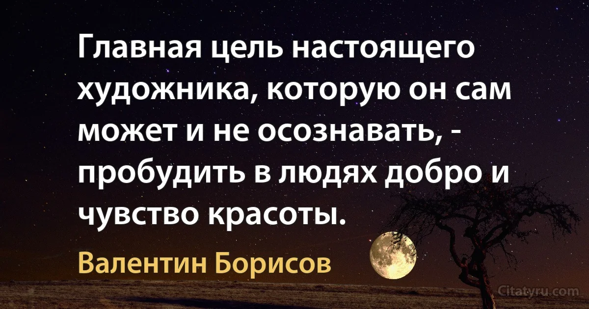 Главная цель настоящего художника, которую он сам может и не осознавать, - пробудить в людях добро и чувство красоты. (Валентин Борисов)