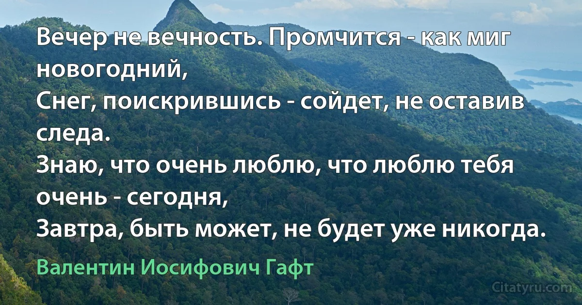 Вечер не вечность. Промчится - как миг новогодний,
Снег, поискрившись - сойдет, не оставив следа.
Знаю, что очень люблю, что люблю тебя очень - сегодня,
Завтра, быть может, не будет уже никогда. (Валентин Иосифович Гафт)