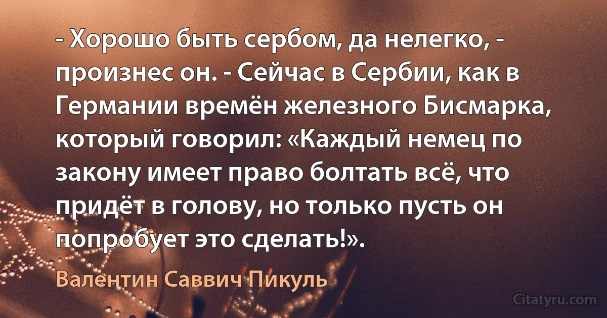 - Хорошо быть сербом, да нелегко, - произнес он. - Сейчас в Сербии, как в Германии времён железного Бисмарка, который говорил: «Каждый немец по закону имеет право болтать всё, что придёт в голову, но только пусть он попробует это сделать!». (Валентин Саввич Пикуль)