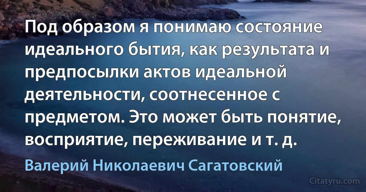 Под образом я понимаю состояние идеального бытия, как результата и предпосылки актов идеальной деятельности, соотнесенное с предметом. Это может быть понятие, восприятие, переживание и т. д. (Валерий Николаевич Сагатовский)