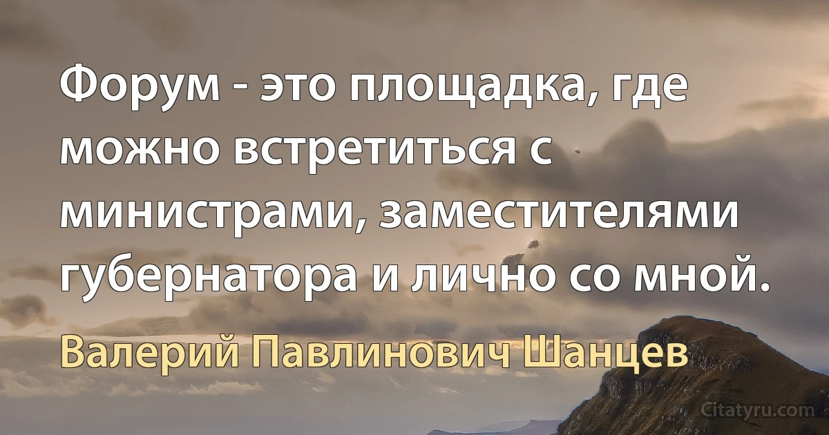 Форум - это площадка, где можно встретиться с министрами, заместителями губернатора и лично со мной. (Валерий Павлинович Шанцев)