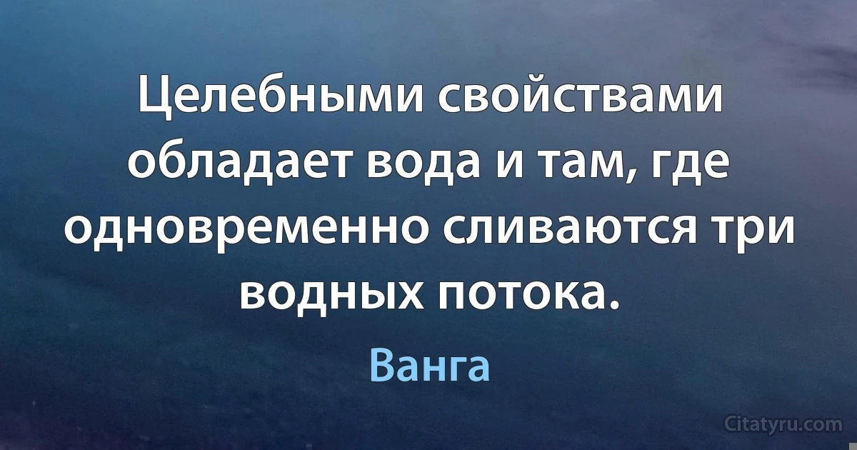 Целебными свойствами обладает вода и там, где одновременно сливаются три водных потока. (Ванга)