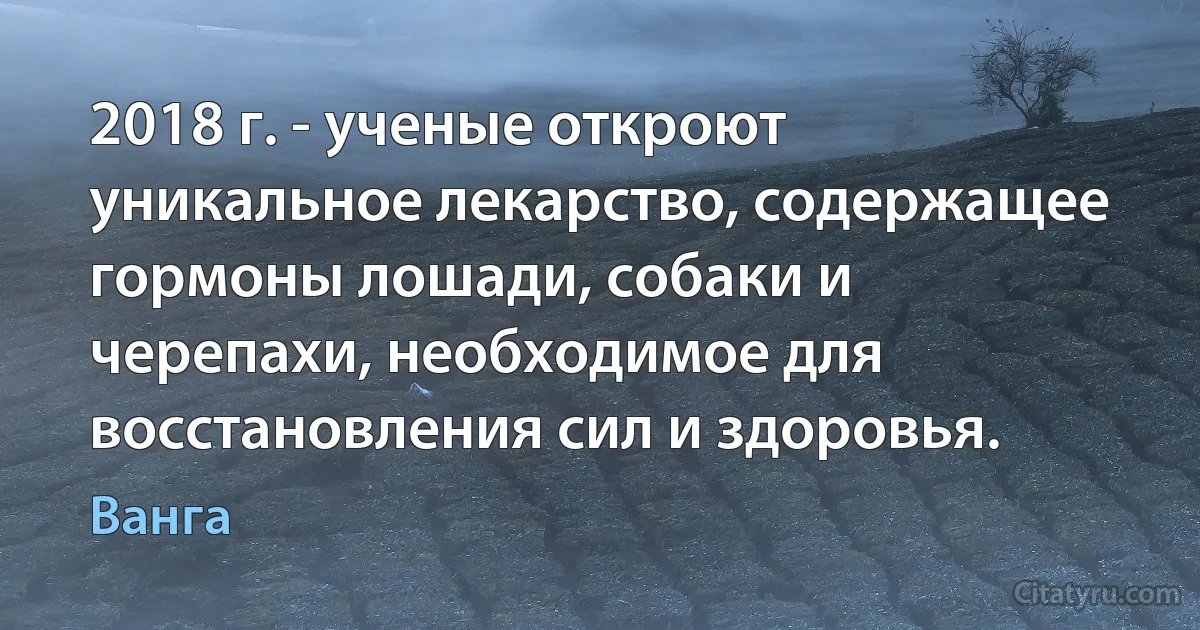 2018 г. - ученые откроют уникальное лекарство, содержащее гормоны лошади, собаки и черепахи, необходимое для восстановления сил и здоровья. (Ванга)