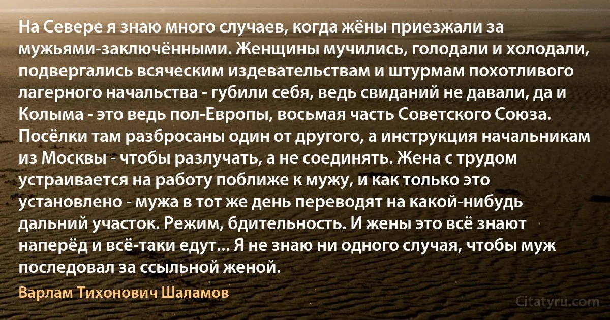 На Севере я знаю много случаев, когда жёны приезжали за мужьями-заключёнными. Женщины мучились, голодали и холодали, подвергались всяческим издевательствам и штурмам похотливого лагерного начальства - губили себя, ведь свиданий не давали, да и Колыма - это ведь пол-Европы, восьмая часть Советского Союза. Посёлки там разбросаны один от другого, а инструкция начальникам из Москвы - чтобы разлучать, а не соединять. Жена с трудом устраивается на работу поближе к мужу, и как только это установлено - мужа в тот же день переводят на какой-нибудь дальний участок. Режим, бдительность. И жены это всё знают наперёд и всё-таки едут... Я не знаю ни одного случая, чтобы муж последовал за ссыльной женой. (Варлам Тихонович Шаламов)