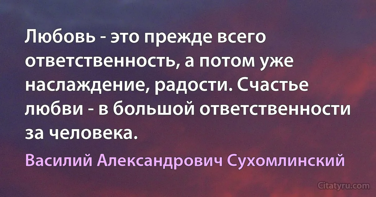 Любовь - это прежде всего ответственность, а потом уже наслаждение, радости. Счастье любви - в большой ответственности за человека. (Василий Александрович Сухомлинский)