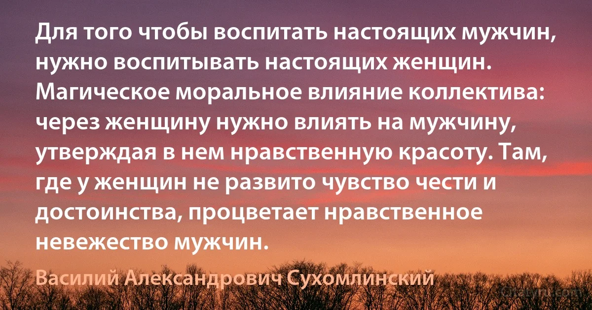 Для того чтобы воспитать настоящих мужчин, нужно воспитывать настоящих женщин. Магическое моральное влияние коллектива: через женщину нужно влиять на мужчину, утверждая в нем нравственную красоту. Там, где у женщин не развито чувство чести и достоинства, процветает нравственное невежество мужчин. (Василий Александрович Сухомлинский)