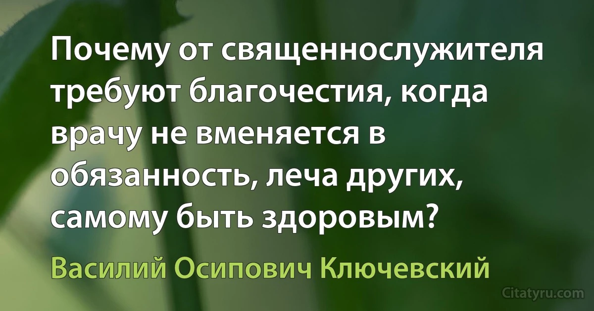 Почему от священнослужителя требуют благочестия, когда врачу не вменяется в обязанность, леча других, самому быть здоровым? (Василий Осипович Ключевский)