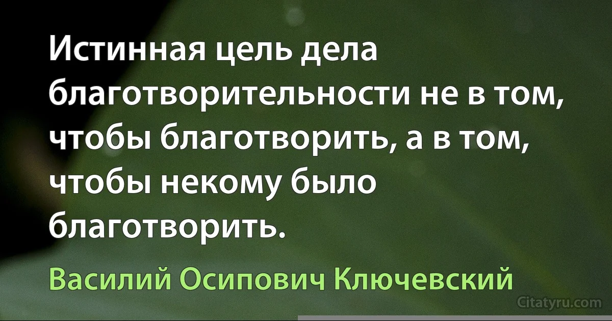 Истинная цель дела благотворительности не в том, чтобы благотворить, а в том, чтобы некому было благотворить. (Василий Осипович Ключевский)