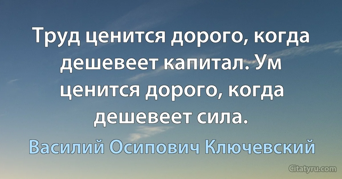 Труд ценится дорого, когда дешевеет капитал. Ум ценится дорого, когда дешевеет сила. (Василий Осипович Ключевский)