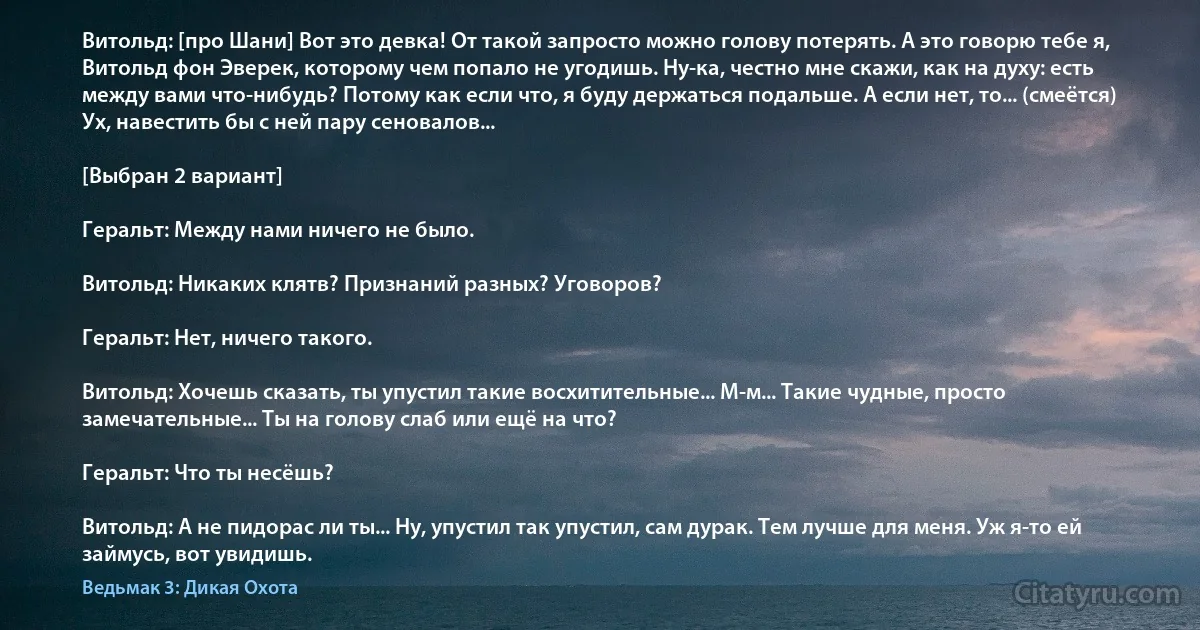 Витольд: [про Шани] Вот это девка! От такой запросто можно голову потерять. А это говорю тебе я, Витольд фон Эверек, которому чем попало не угодишь. Ну-ка, честно мне скажи, как на духу: есть между вами что-нибудь? Потому как если что, я буду держаться подальше. А если нет, то... (смеётся) Ух, навестить бы с ней пару сеновалов...

[Выбран 2 вариант]

Геральт: Между нами ничего не было.

Витольд: Никаких клятв? Признаний разных? Уговоров?

Геральт: Нет, ничего такого.

Витольд: Хочешь сказать, ты упустил такие восхитительные... М-м... Такие чудные, просто замечательные... Ты на голову слаб или ещё на что?

Геральт: Что ты несёшь?

Витольд: А не пидорас ли ты... Ну, упустил так упустил, сам дурак. Тем лучше для меня. Уж я-то ей займусь, вот увидишь. (Ведьмак 3: Дикая Охота)