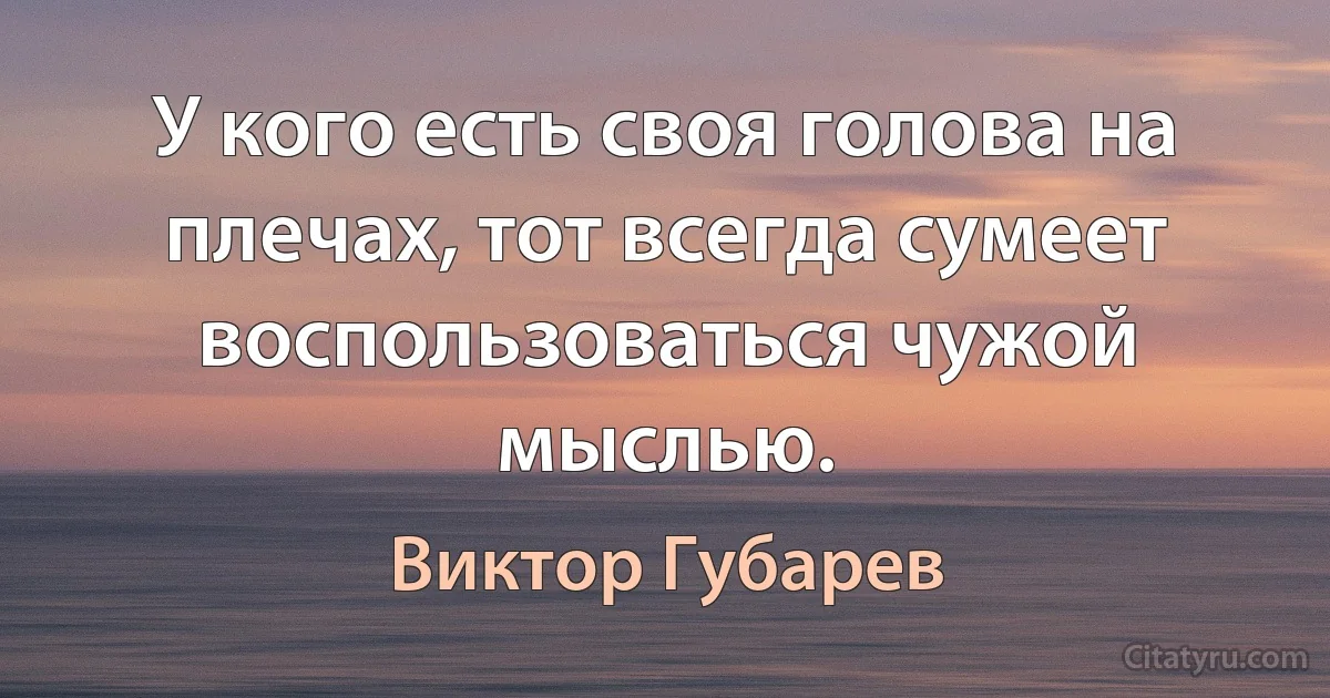 У кого есть своя голова на плечах, тот всегда сумеет воспользоваться чужой мыслью. (Виктор Губарев)