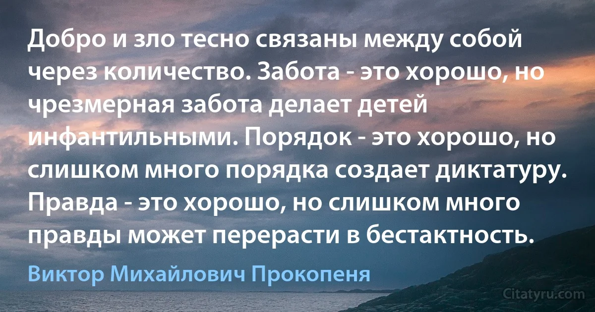 Добро и зло тесно связаны между собой через количество. Забота - это хорошо, но чрезмерная забота делает детей инфантильными. Порядок - это хорошо, но слишком много порядка создает диктатуру. Правда - это хорошо, но слишком много правды может перерасти в бестактность. (Виктор Михайлович Прокопеня)