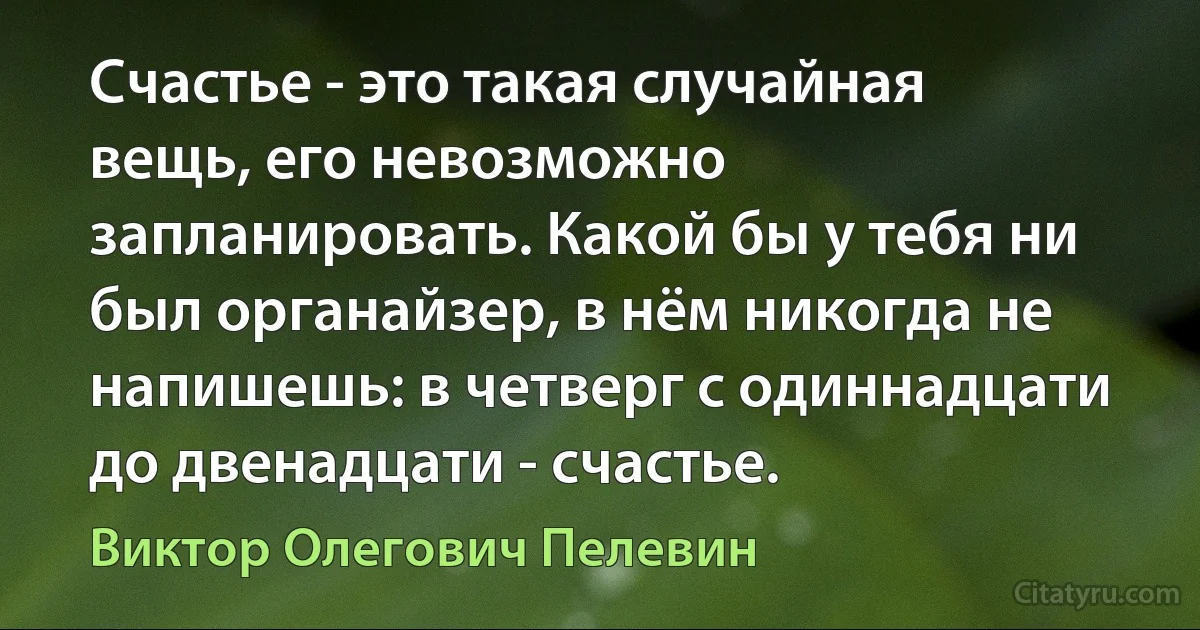 Счастье - это такая случайная вещь, его невозможно запланировать. Какой бы у тебя ни был органайзер, в нём никогда не напишешь: в четверг с одиннадцати до двенадцати - счастье. (Виктор Олегович Пелевин)