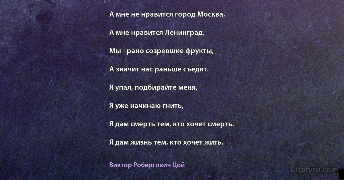 А мне не нравится город Москва,

А мне нравится Ленинград.

Мы - рано созревшие фрукты,

А значит нас раньше съедят.

Я упал, подбирайте меня,

Я уже начинаю гнить,

Я дам смерть тем, кто хочет смерть.

Я дам жизнь тем, кто хочет жить. (Виктор Робертович Цой)