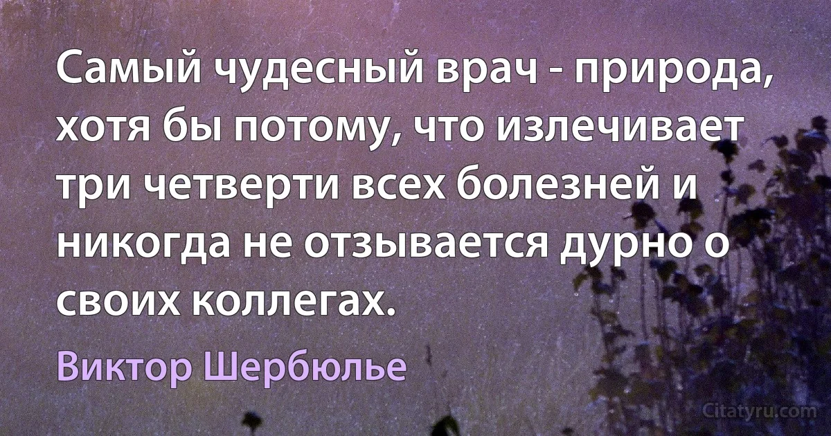 Самый чудесный врач - природа, хотя бы потому, что излечивает три четверти всех болезней и никогда не отзывается дурно о своих коллегах. (Виктор Шербюлье)