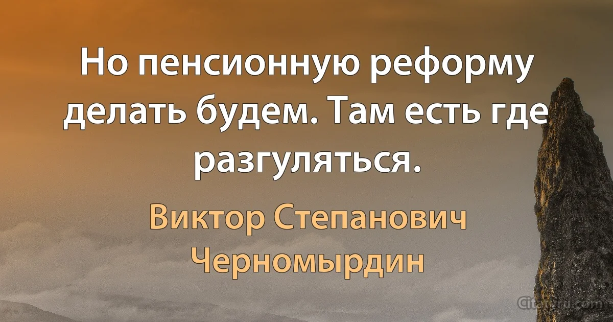 Но пенсионную реформу делать будем. Там есть где разгуляться. (Виктор Степанович Черномырдин)