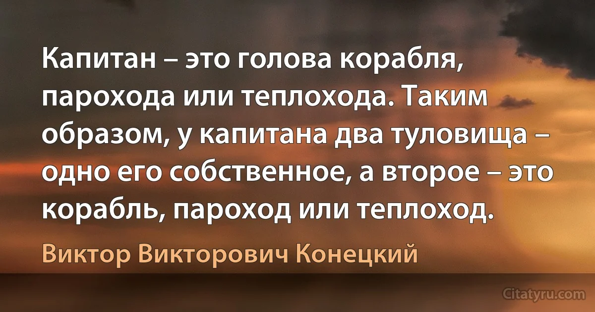 Капитан – это голова корабля, парохода или теплохода. Таким образом, у капитана два туловища – одно его собственное, а второе – это корабль, пароход или теплоход. (Виктор Викторович Конецкий)