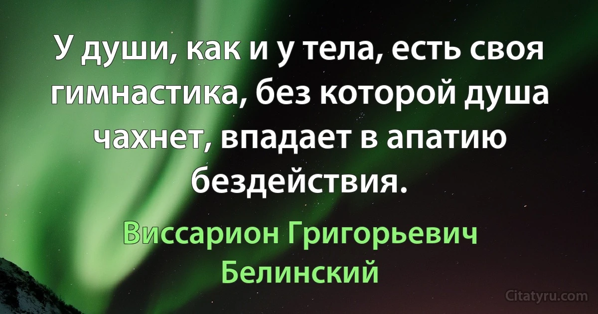 У души, как и у тела, есть своя гимнастика, без которой душа чахнет, впадает в апатию бездействия. (Виссарион Григорьевич Белинский)