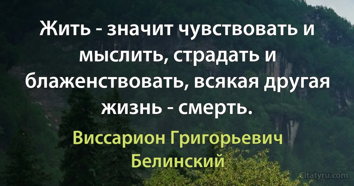 Жить - значит чувствовать и мыслить, страдать и блаженствовать, всякая другая жизнь - смерть. (Виссарион Григорьевич Белинский)