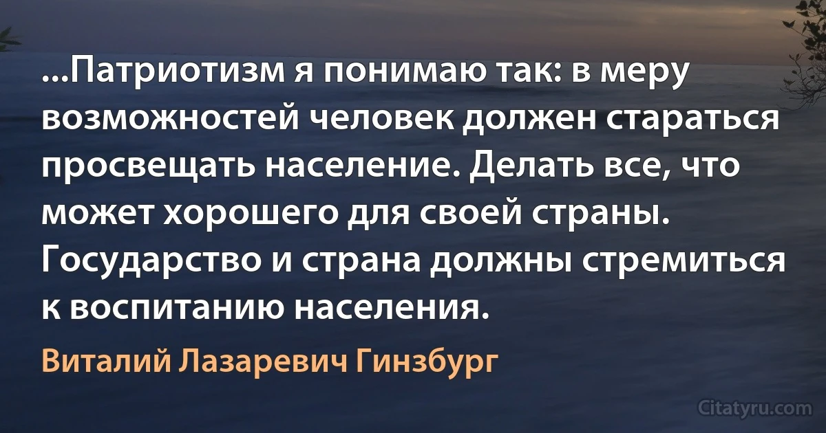 ...Патриотизм я понимаю так: в меру возможностей человек должен стараться просвещать население. Делать все, что может хорошего для своей страны. Государство и страна должны стремиться к воспитанию населения. (Виталий Лазаревич Гинзбург)