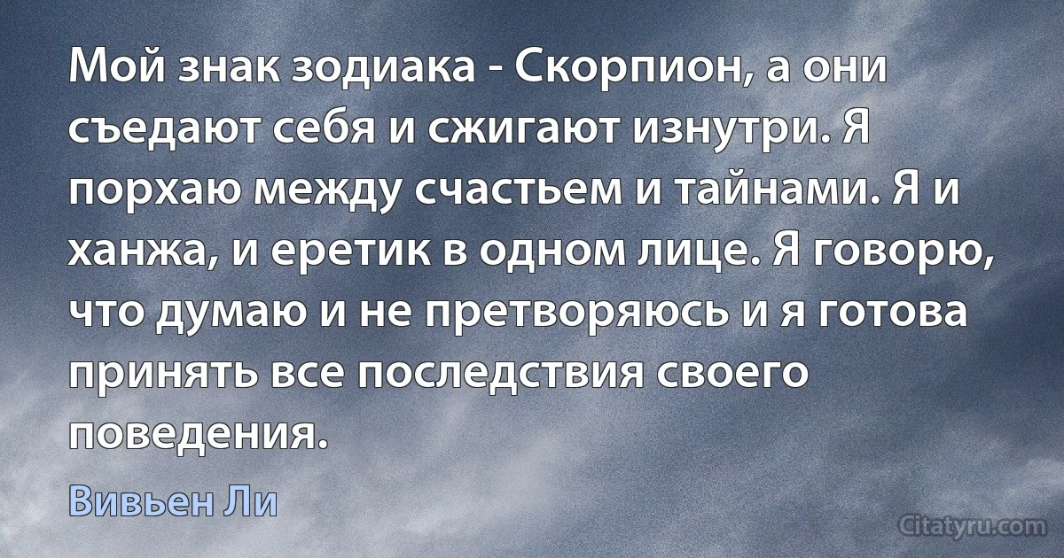 Мой знак зодиака - Скорпион, а они съедают себя и сжигают изнутри. Я порхаю между счастьем и тайнами. Я и ханжа, и еретик в одном лице. Я говорю, что думаю и не претворяюсь и я готова принять все последствия своего поведения. (Вивьен Ли)