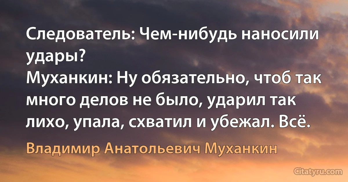 Следователь: Чем-нибудь наносили удары?
Муханкин: Ну обязательно, чтоб так много делов не было, ударил так лихо, упала, схватил и убежал. Всё. (Владимир Анатольевич Муханкин)