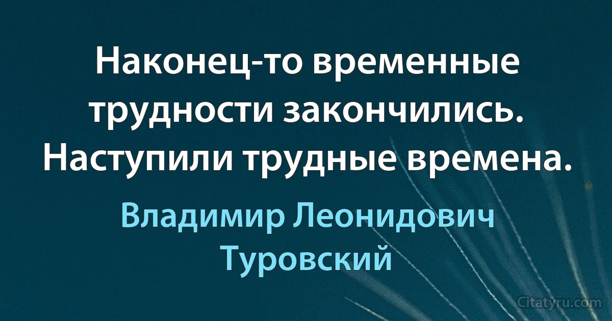 Наконец-то временные трудности закончились. Наступили трудные времена. (Владимир Леонидович Туровский)