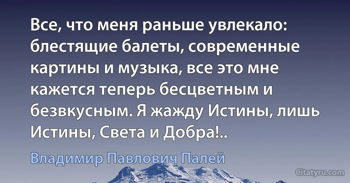 Все, что меня раньше увлекало: блестящие балеты, современные картины и музыка, все это мне кажется теперь бесцветным и безвкусным. Я жажду Истины, лишь Истины, Света и Добра!.. (Владимир Павлович Палей)