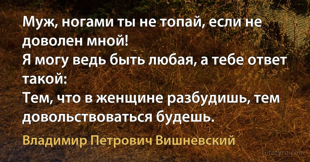 Муж, ногами ты не топай, если не доволен мной!
Я могу ведь быть любая, а тебе ответ такой:
Тем, что в женщине разбудишь, тем довольствоваться будешь. (Владимир Петрович Вишневский)