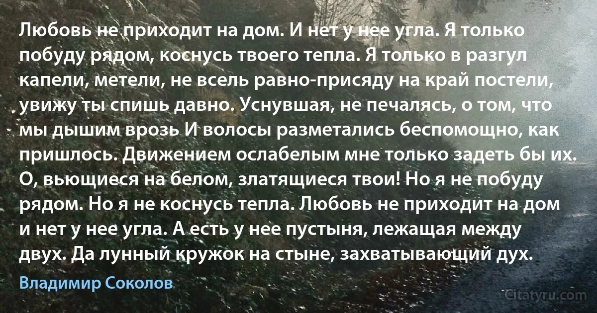 Любовь не приходит на дом. И нет у нее угла. Я только побуду рядом, коснусь твоего тепла. Я только в разгул капели, метели, не всель равно-присяду на край постели, увижу ты спишь давно. Уснувшая, не печалясь, о том, что мы дышим врозь И волосы разметались беспомощно, как пришлось. Движением ослабелым мне только задеть бы их. О, вьющиеся на белом, златящиеся твои! Но я не побуду рядом. Но я не коснусь тепла. Любовь не приходит на дом и нет у нее угла. А есть у нее пустыня, лежащая между двух. Да лунный кружок на стыне, захватывающий дух. (Владимир Соколов)