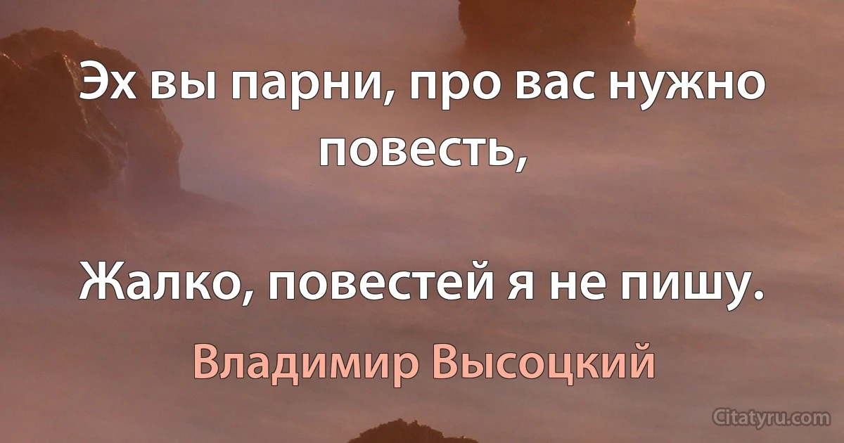 Эх вы парни, про вас нужно повесть,

Жалко, повестей я не пишу. (Владимир Высоцкий)