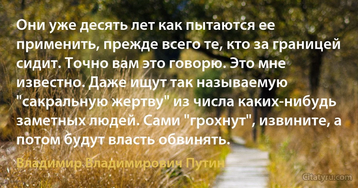 Они уже десять лет как пытаются ее применить, прежде всего те, кто за границей сидит. Точно вам это говорю. Это мне известно. Даже ищут так называемую "сакральную жертву" из числа каких-нибудь заметных людей. Сами "грохнут", извините, а потом будут власть обвинять. (Владимир Владимирович Путин)