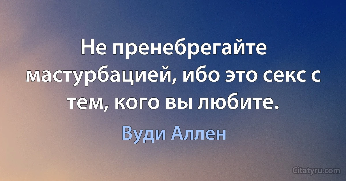 Не пренебрегайте мастурбацией, ибо это секс с тем, кого вы любите. (Вуди Аллен)