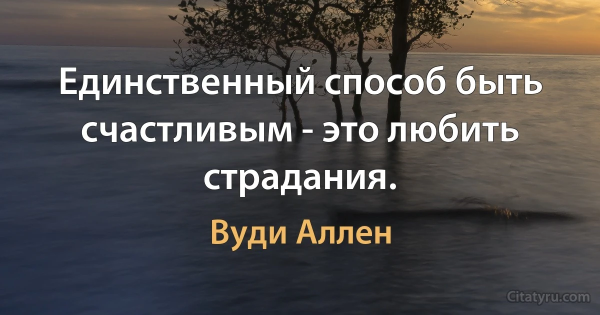 Единственный способ быть счастливым - это любить страдания. (Вуди Аллен)